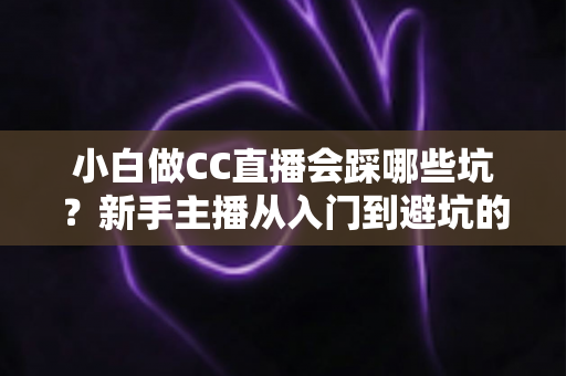 小白做CC直播会踩哪些坑？新手主播从入门到避坑的完整指南