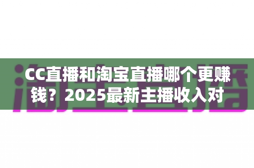 CC直播和淘宝直播哪个更赚钱？2025最新主播收入对比与变现攻略全解析