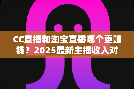 CC直播和淘宝直播哪个更赚钱？2025最新主播收入对比与变现攻略全解析