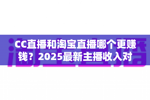 CC直播和淘宝直播哪个更赚钱？2025最新主播收入对比与变现攻略全解析
