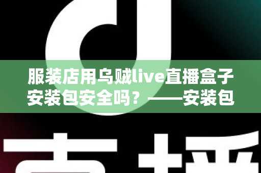 服装店用乌贼live直播盒子安装包安全吗?——安装包安全性全面解析与避坑实用指南 服装店用乌贼live直播盒子安装包安全吗?——安装包安全性全面解析与避坑实用指南