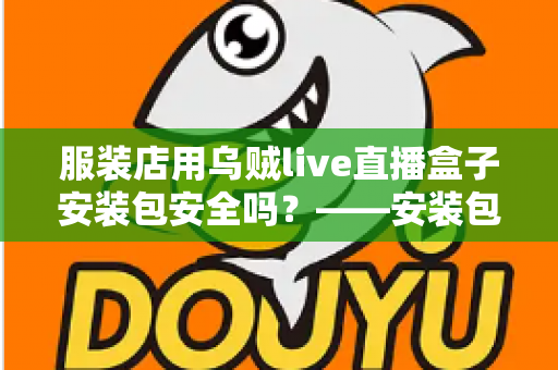 服装店用乌贼live直播盒子安装包安全吗?——安装包安全性全面解析与避坑实用指南 服装店用乌贼live直播盒子安装包安全吗?——安装包安全性全面解析与避坑实用指南