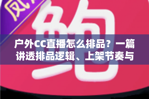户外CC直播怎么排品?一篇讲透排品逻辑、上架节奏与实战技巧的完整指南 户外CC直播怎么排品?一篇讲透排品逻辑、上架节奏与实战技巧的完整指南