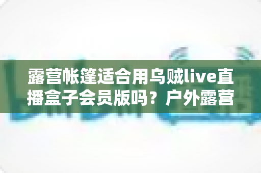露营帐篷适合用乌贼live直播盒子会员版吗？户外露营直播实用性深度解析