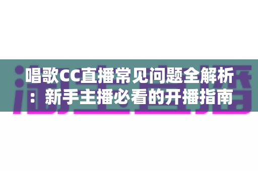 唱歌CC直播常见问题全解析：新手主播必看的开播指南与涨粉技巧