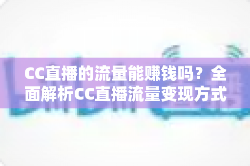 CC直播的流量能赚钱吗?全面解析CC直播流量变现方式、收益来源与主播赚钱攻略 CC直播的流量能赚钱吗?全面解析CC直播流量变现方式、收益来源与主播赚钱攻略