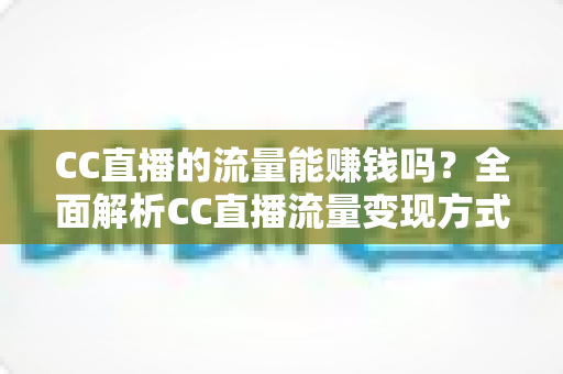 CC直播的流量能赚钱吗？全面解析CC直播流量变现方式、收益来源与主播赚钱攻略