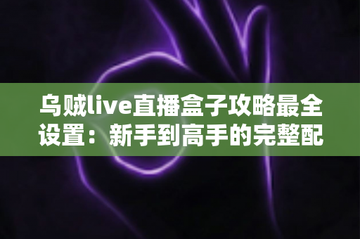 乌贼live直播盒子攻略最全设置：新手到高手的完整配置指南