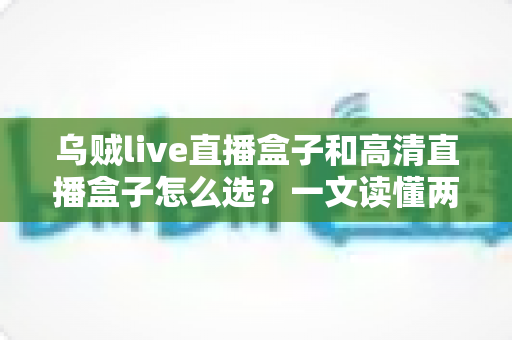 乌贼live直播盒子和高清直播盒子怎么选?一文读懂两者差异与选购技巧 乌贼live直播盒子和高清直播盒子怎么选?一文读懂两者差异与选购技巧