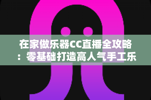 在家做乐器CC直播全攻略：零基础打造高人气手工乐器直播间