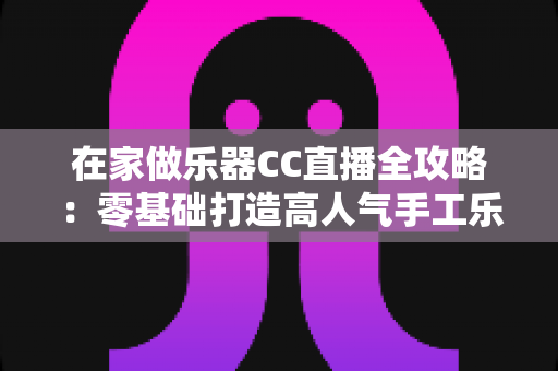在家做乐器CC直播全攻略：零基础打造高人气手工乐器直播间