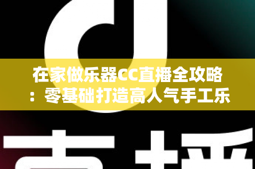 在家做乐器CC直播全攻略：零基础打造高人气手工乐器直播间