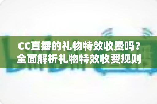 CC直播的礼物特效收费吗？全面解析礼物特效收费规则与免费获取攻略