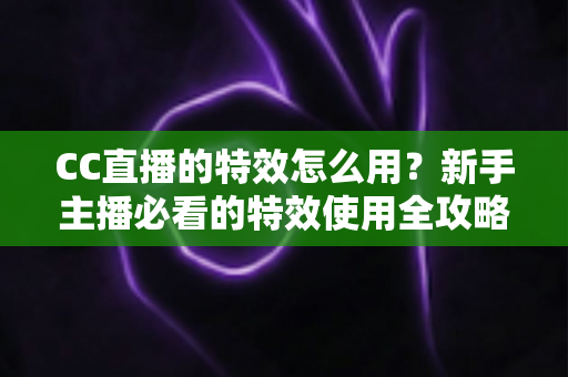 CC直播的特效怎么用?新手主播必看的特效使用全攻略与实操技巧详解 CC直播的特效怎么用?新手主播必看的特效使用全攻略与实操技巧详解