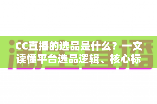 CC直播的选品是什么？一文读懂平台选品逻辑、核心标准与实战技巧