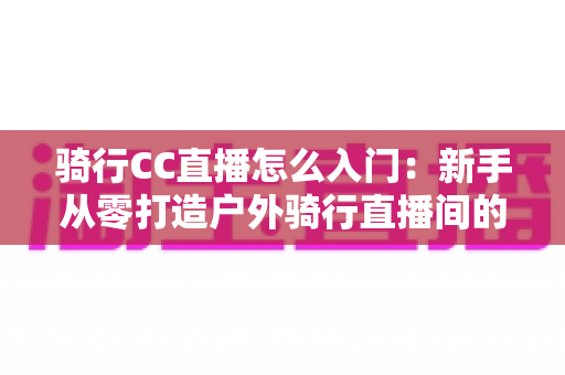 骑行CC直播怎么入门：新手从零打造户外骑行直播间的完整实战指南