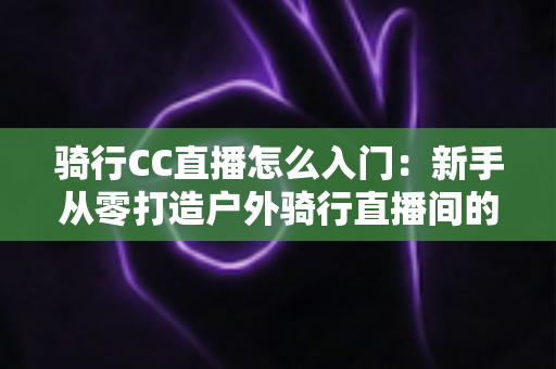 骑行CC直播怎么入门：新手从零打造户外骑行直播间的完整实战指南