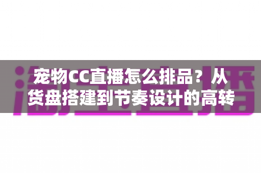 宠物CC直播怎么排品？从货盘搭建到节奏设计的高转化实战指南