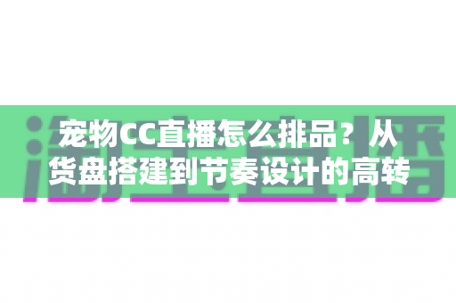 宠物CC直播怎么排品？从货盘搭建到节奏设计的高转化实战指南