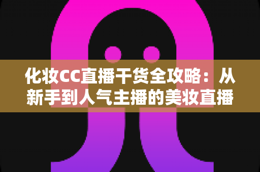 化妆CC直播干货全攻略：从新手到人气主播的美妆直播进阶指南