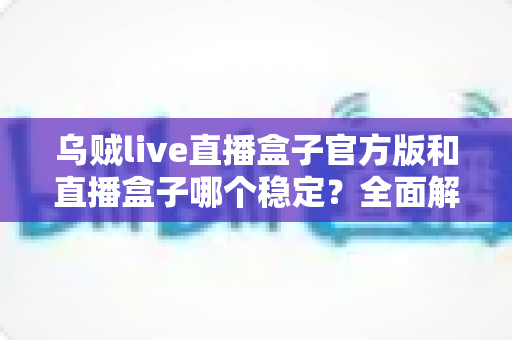 乌贼live直播盒子官方版和直播盒子哪个稳定？全面解析帮你选出更优方案