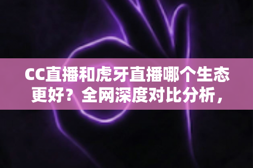 CC直播和虎牙直播哪个生态更好？全网深度对比分析，帮你找到最适合的直播平台