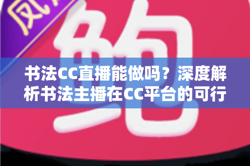 书法CC直播能做吗？深度解析书法主播在CC平台的可行性、准备工作与变现路径