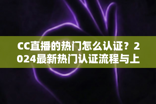 CC直播的热门怎么认证？2024最新热门认证流程与上热门全攻略详解