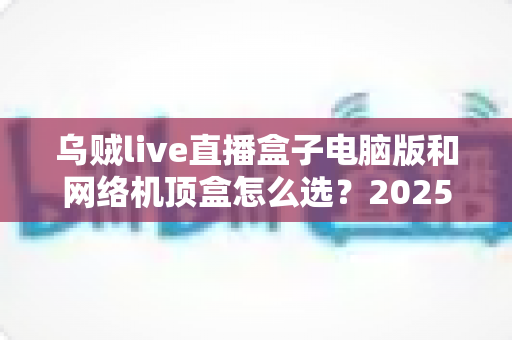 乌贼live直播盒子电脑版和网络机顶盒怎么选?2025年家庭大屏观影设备超全选购指南帮你轻松避坑 乌贼live直播盒子电脑版和网络机顶盒怎么选?2025年家庭大屏观影设备超全选购指南帮你轻松避坑