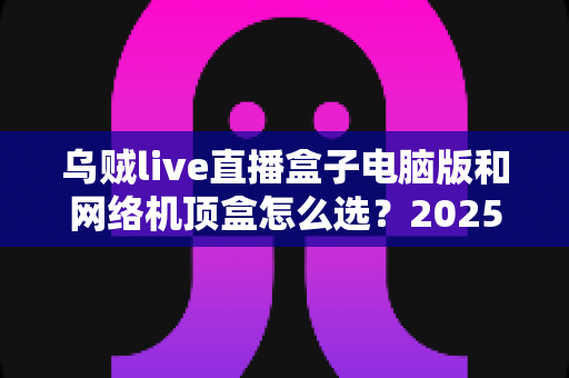 乌贼live直播盒子电脑版和网络机顶盒怎么选?2025年家庭大屏观影设备超全选购指南帮你轻松避坑 乌贼live直播盒子电脑版和网络机顶盒怎么选?2025年家庭大屏观影设备超全选购指南帮你轻松避坑
