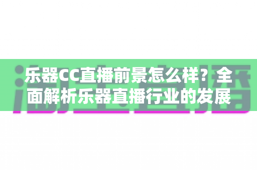 乐器CC直播前景怎么样？全面解析乐器直播行业的发展潜力、变现路径与未来趋势