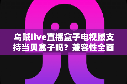 乌贼live直播盒子电视版支持当贝盒子吗?兼容性全面解析与安装使用指南 乌贼live直播盒子电视版支持当贝盒子吗?兼容性全面解析与安装使用指南