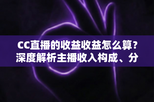 CC直播的收益收益怎么算？深度解析主播收入构成、分成规则与提现全流程