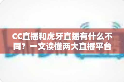 CC直播和虎牙直播有什么不同？一文读懂两大直播平台的核心区别与选择指南