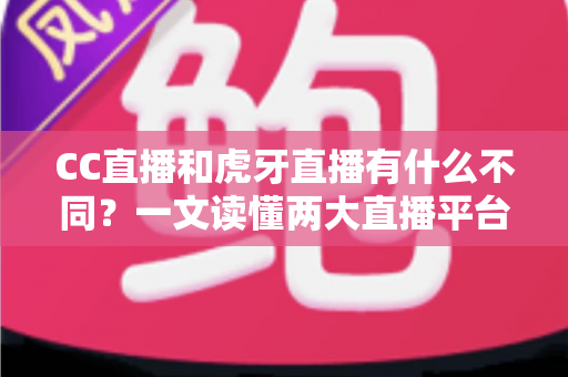 CC直播和虎牙直播有什么不同？一文读懂两大直播平台的核心区别与选择指南