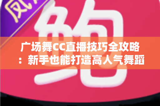 广场舞CC直播技巧全攻略：新手也能打造高人气舞蹈直播间的实战秘籍