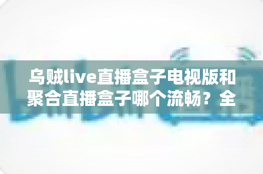 乌贼live直播盒子电视版和聚合直播盒子哪个流畅?全面实测对比,帮你选出最顺滑的电视直播体验 乌贼live直播盒子电视版和聚合直播盒子哪个流畅?全面实测对比,帮你选出最顺滑的电视直播体验