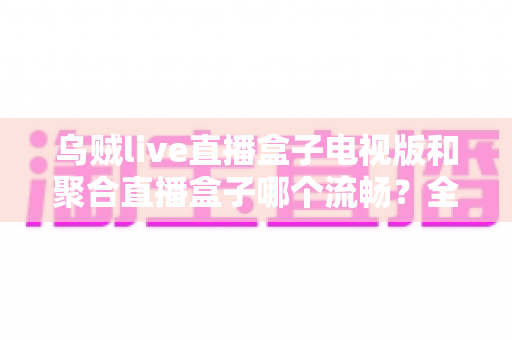 乌贼live直播盒子电视版和聚合直播盒子哪个流畅？全面实测对比，帮你选出最顺滑的电视直播体验