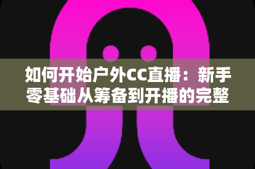 如何开始户外CC直播：新手零基础从筹备到开播的完整实战指南