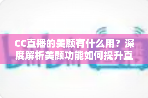 CC直播的美颜有什么用？深度解析美颜功能如何提升直播效果与观众体验