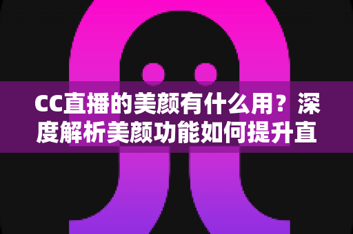 CC直播的美颜有什么用？深度解析美颜功能如何提升直播效果与观众体验