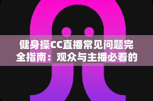 健身操CC直播常见问题完全指南：观众与主播必看的实用攻略