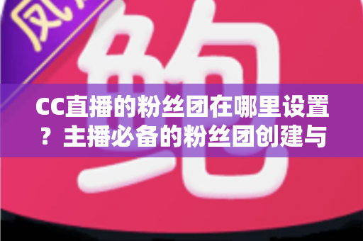 CC直播的粉丝团在哪里设置？主播必备的粉丝团创建与运营全攻略