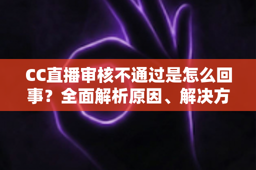 CC直播审核不通过是怎么回事?全面解析原因、解决方法与避坑指南 CC直播审核不通过是怎么回事?全面解析原因、解决方法与避坑指南