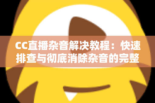 CC直播杂音解决教程：快速排查与彻底消除杂音的完整实用指南