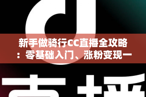 新手做骑行CC直播全攻略：零基础入门、涨粉变现一步到位的实战指南