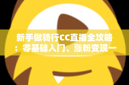 新手做骑行CC直播全攻略：零基础入门、涨粉变现一步到位的实战指南