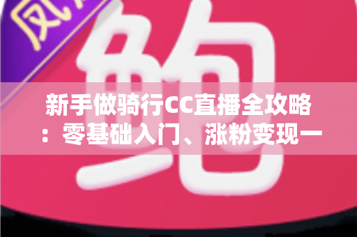 新手做骑行CC直播全攻略：零基础入门、涨粉变现一步到位的实战指南