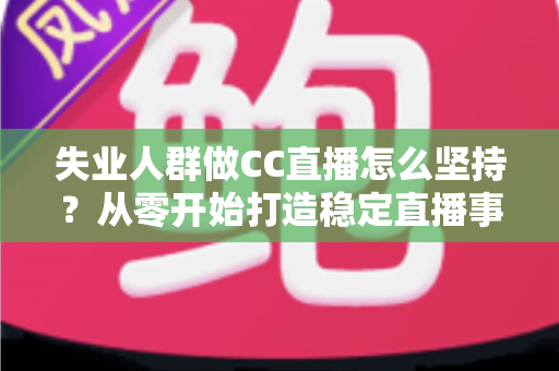 失业人群做CC直播怎么坚持？从零开始打造稳定直播事业的完整指南
