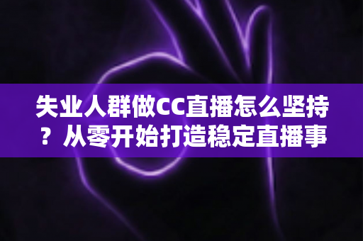 失业人群做CC直播怎么坚持？从零开始打造稳定直播事业的完整指南
